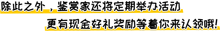 除此之外，鉴赏家还将定期举办活动,更有现金好礼奖励等着你来认领哦！